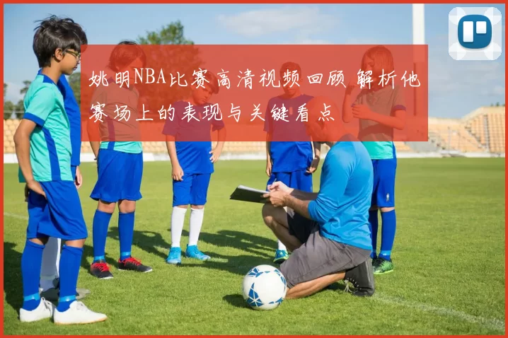 姚明NBA比赛高清视频回顾 解析他赛场上的表现与关键看点