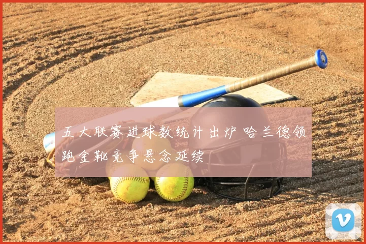 五大联赛进球数统计出炉 哈兰德领跑金靴竞争悬念延续