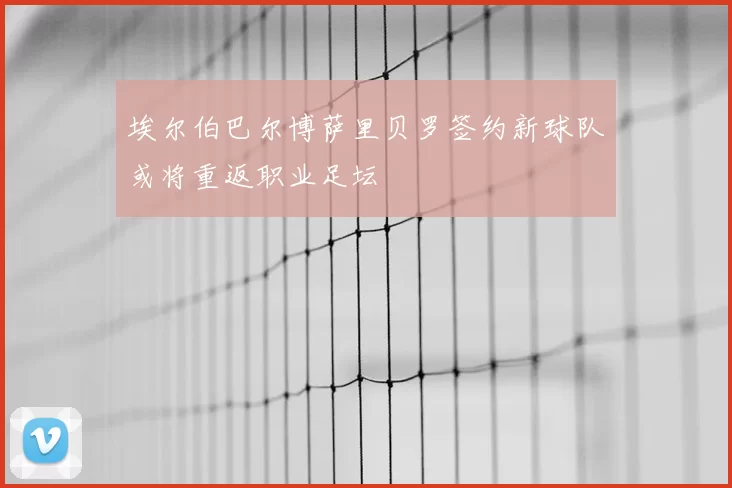 埃尔伯巴尔博萨里贝罗签约新球队或将重返职业足坛