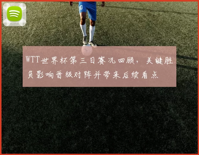 WTT世界杯第三日赛况回顾，关键胜负影响晋级对阵并带来后续看点