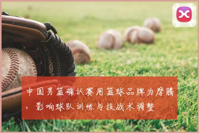 中国男篮确认赛用篮球品牌为摩腾，影响球队训练与技战术调整
