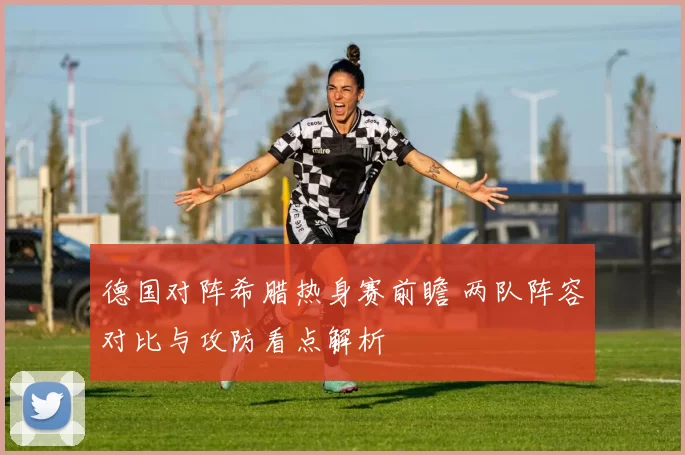 德国对阵希腊热身赛前瞻 两队阵容对比与攻防看点解析