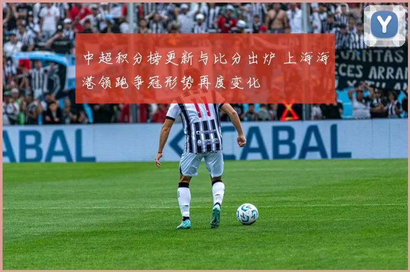 中超积分榜更新与比分出炉 上海海港领跑争冠形势再度变化
