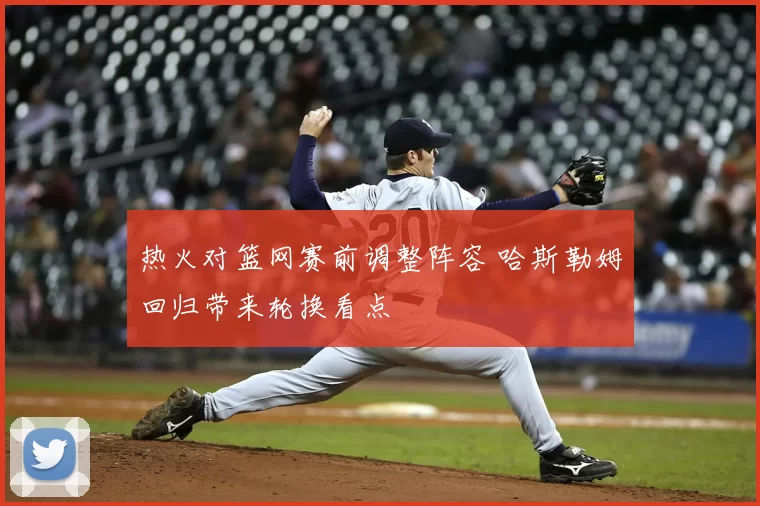 热火对篮网赛前调整阵容 哈斯勒姆回归带来轮换看点